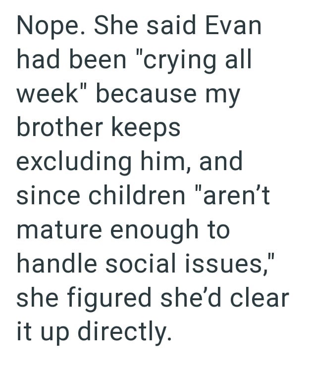 Nope. She said Evan had been "crying all week" because my brother keeps excluding him, and since children "aren't mature enough to handle social issues," she figured she'd clear it up directly.