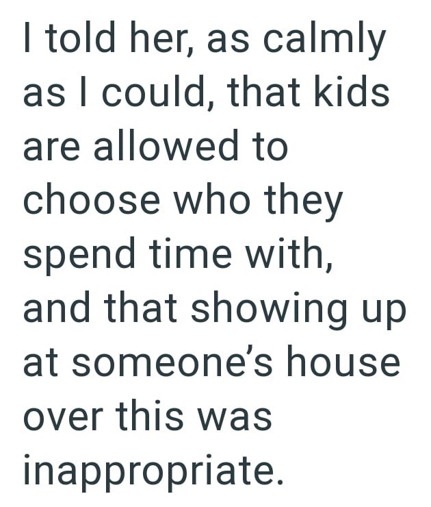 I told her, as calmly as I could, that kids are allowed to choose who they spend time with, and that showing up at someone's house over this was inappropriate.
