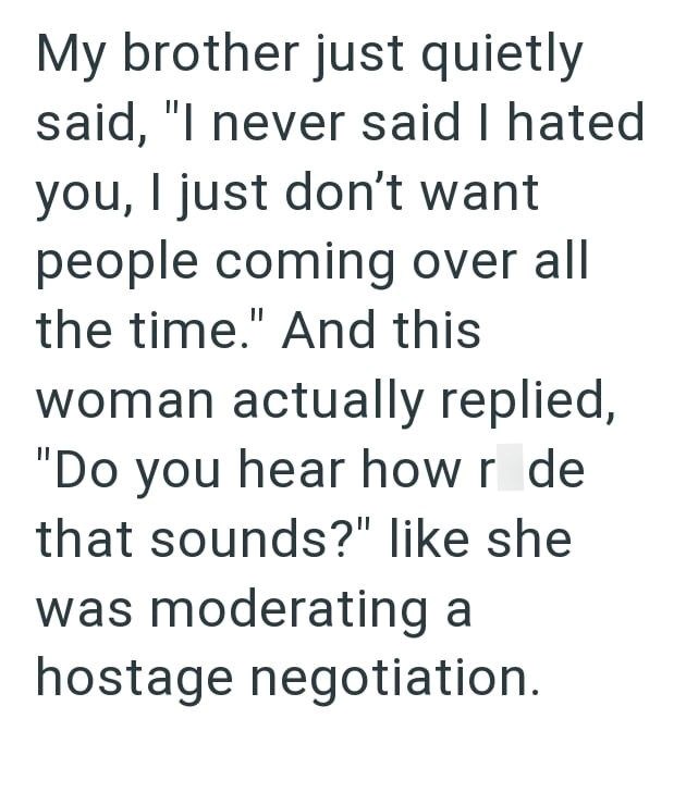 My brother just quietly said, "I never said I hated you, I just don't want people coming over all the time." And this woman actually replied, "Do you hear how r de that sounds?" like she was moderating a hostage negotiation.