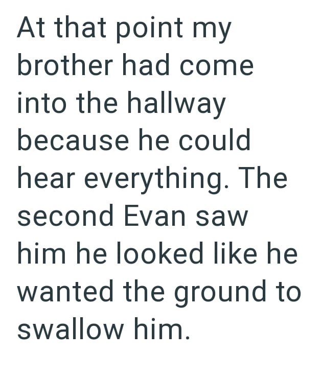 At that point my brother had come into the hallway because he could hear everything. The second Evan saw him he looked like he wanted the ground to swallow him.