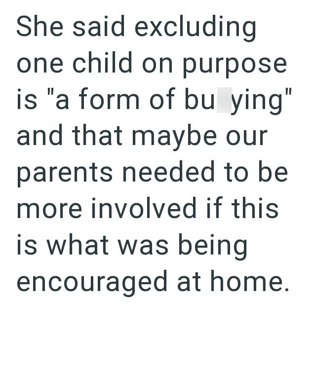 She said excluding one child on purpose is "a form of bu ying" and that maybe our parents needed to be more involved if this is what was being encouraged at home.