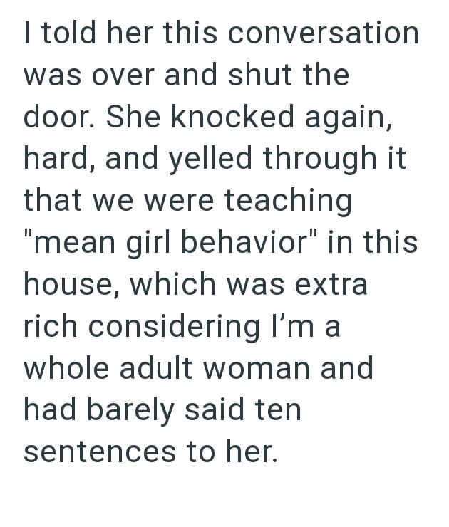 I told her this conversation was over and shut the door. She knocked again, hard, and yelled through it that we were teaching "mean girl behavior" in this house, which was extra rich considering I'm a whole adult woman and had barely said ten sentences to her.