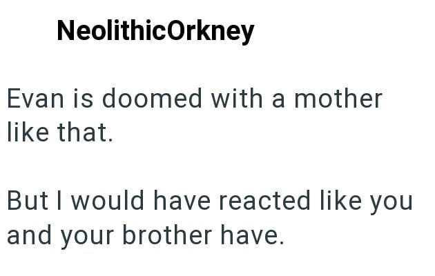 NeolithicOrkney Evan is doomed with a mother like that. But I would have reacted like you and your brother have.