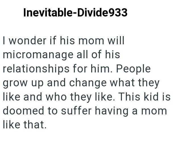 Inevitable-Divide933 I wonder if his mom will micromanage all of his relationships for him. People grow up and change what they like and who they like. This kid is doomed to suffer having a mom like that.