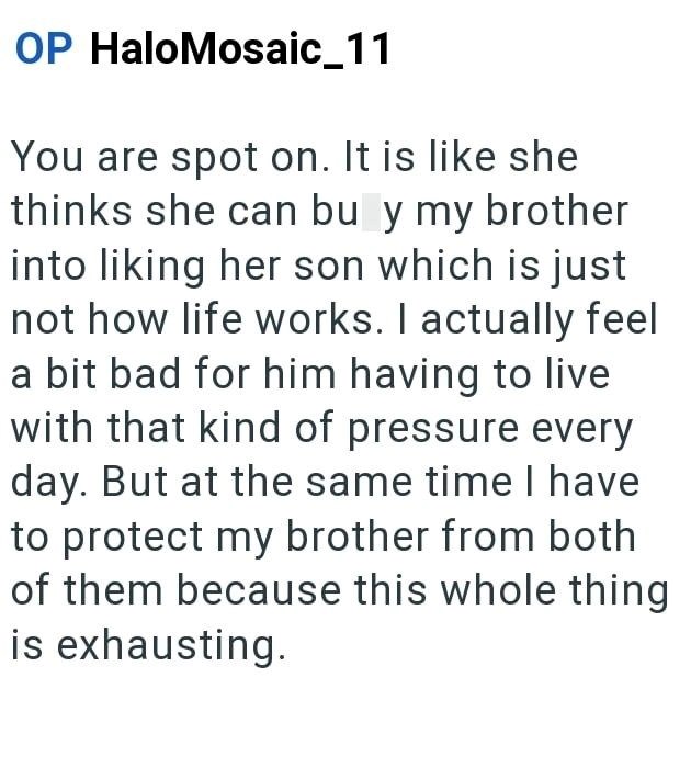OP HaloMosaic_11 You are spot on. It is like she thinks she can buy my brother into liking her son which is just not how life works. I actually feel a bit bad for him having to live with that kind of pressure every day. But at the same time I have to protect my brother from both of them because this whole thing is exhausting.