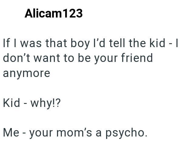 Alicam123 If I was that boy I'd tell the kid - I don't want to be your friend anymore Kid - why!? Me - your mom's a psycho.