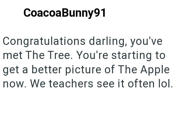 CoacoaBunny91 Congratulations darling, you've met The Tree. You're starting to get a better picture of The Apple now. We teachers see it often lol.