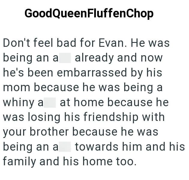 GoodQueenFluffen Chop Don't feel bad for Evan. He was being an a already and now he's been embarrassed by his mom because he was being a whiny a at home because he was losing his friendship with your brother because he was being an a family and his home too. towards him and his