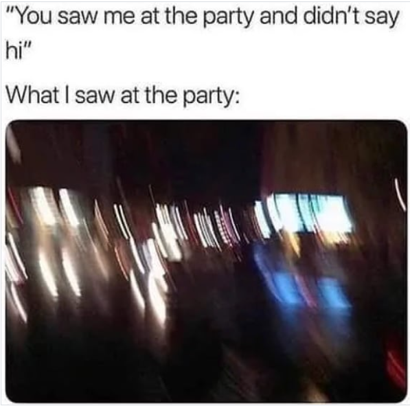 "You saw me at the party and didn't say hi" What I saw at the party: