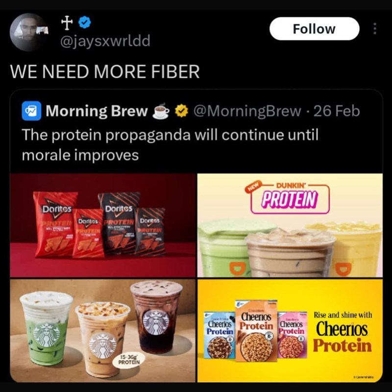 +0> @jaysxwrldd WE NEED MORE FIBER Morning Brew Follow B @MorningBrew - 26 Feb The protein propaganda will continue until morale improves Doritos Dorites PROTED Doritos PROTEIN Dontos PROTEIN ROTEIN 15-36g PROTEIN NEW DUNKIN' PROTEIN Cheerios Rise and shine with Cheerios Protein Cheers Cheerios Protein Protein Protein Gene Mis