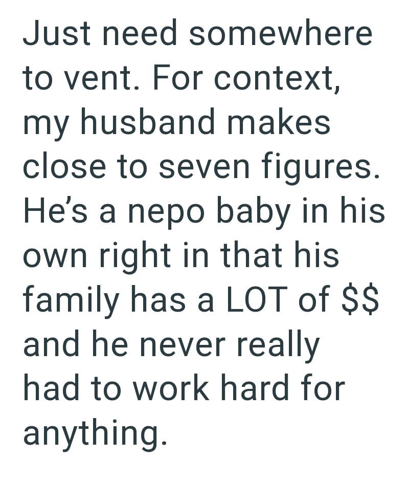 Just need somewhere to vent. For context, my husband makes close to seven figures. He's a nepo baby in his own right in that his family has a LOT of $$ and he never really had to work hard for anything.