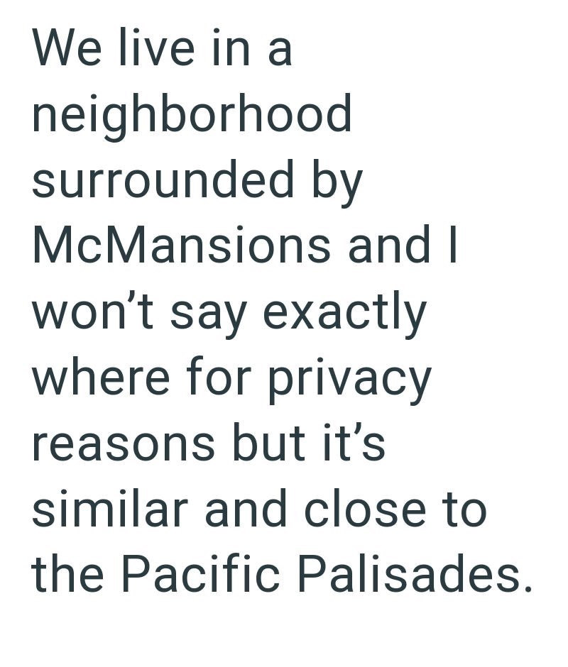 We live in a neighborhood surrounded by McMansions and I won't say exactly where for privacy reasons but it's similar and close to the Pacific Palisades.