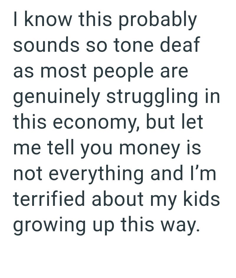 I know this probably sounds so tone deaf as most people are genuinely struggling in this economy, but let me tell you money is not everything and I'm terrified about my kids growing up this way.
