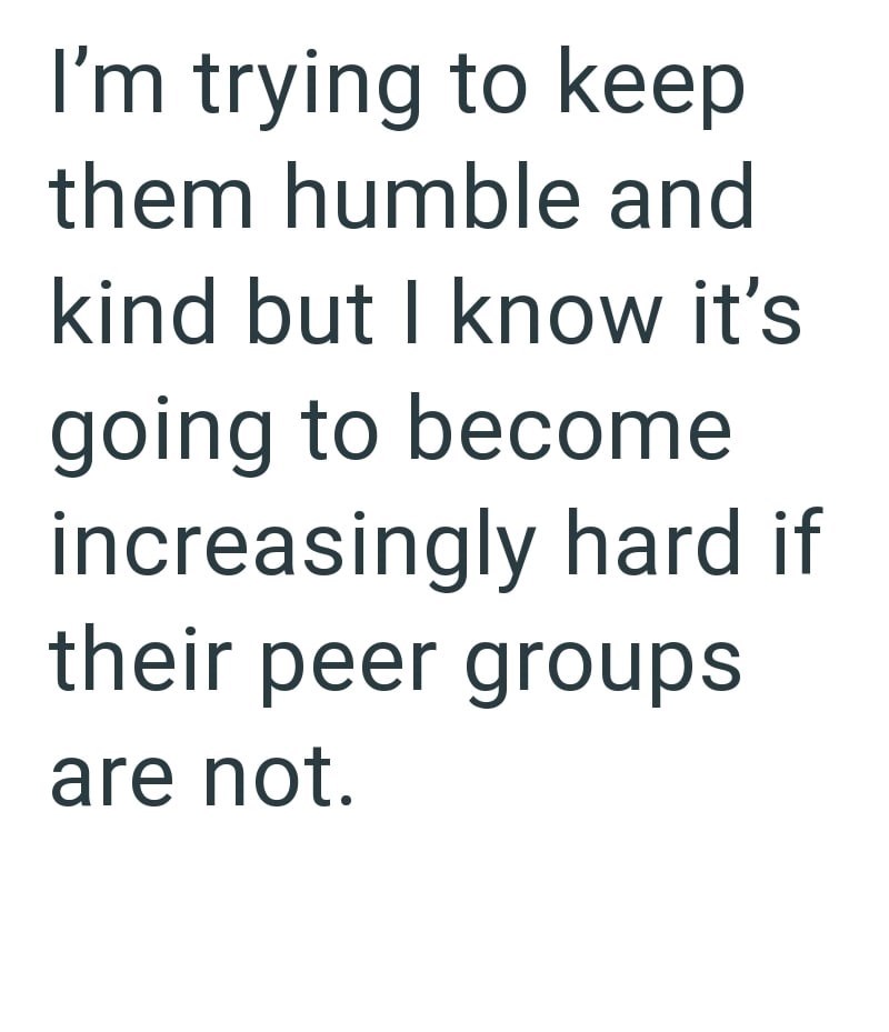 I'm trying to keep them humble and kind but I know it's going to become increasingly hard if their peer groups are not.
