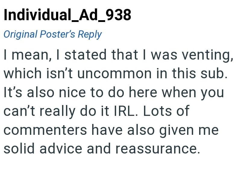 Individual_Ad_938 Original Poster's Reply I mean, I stated that I was venting, which isn't uncommon in this sub. It's also nice to do here when you can't really do it IRL. Lots of commenters have also given me solid advice and reassurance.