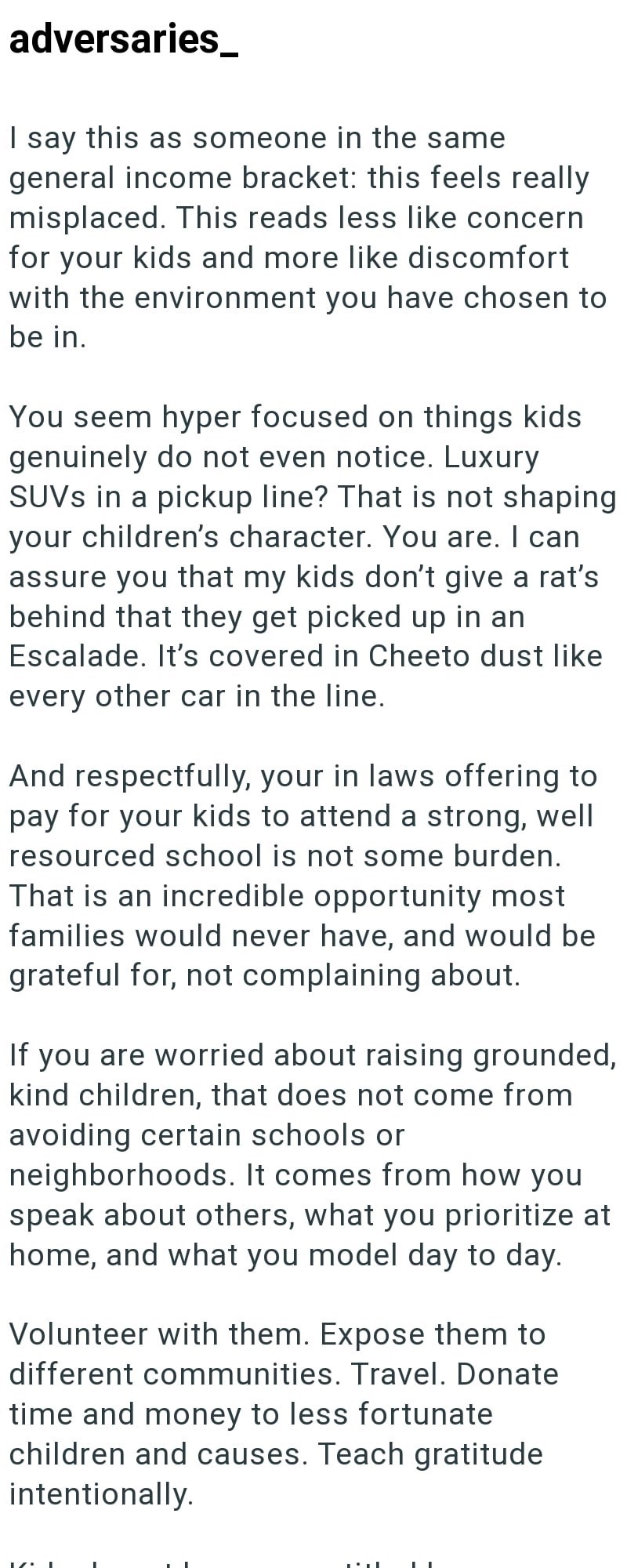 adversaries_ I say this as someone in the same general income bracket: this feels really misplaced. This reads less like concern for your kids and more like discomfort with the environment you have chosen to be in. You seem hyper focused on things kids genuinely do not even notice. Luxury SUVs in a pickup line? That is not shaping your children's character. You are. I can assure you that my kids don't give a rat's behind that they get picked up in an Escalade. It's covered in Cheeto dust like ev