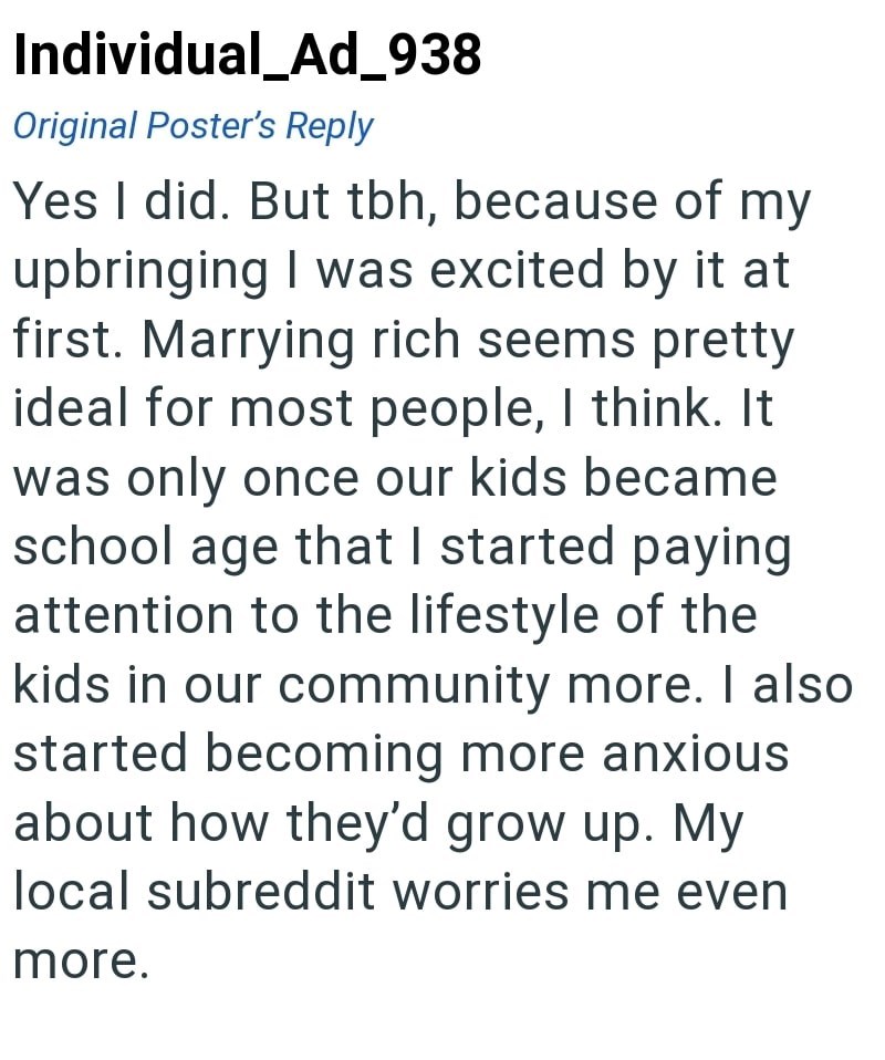 Individual_Ad_938 Original Poster's Reply Yes I did. But tbh, because of my upbringing I was excited by it at first. Marrying rich seems pretty ideal for most people, I think. It was only once our kids became school age that I started paying attention to the lifestyle of the kids in our community more. I also started becoming more anxious about how they'd grow up. My local subreddit worries me even more.