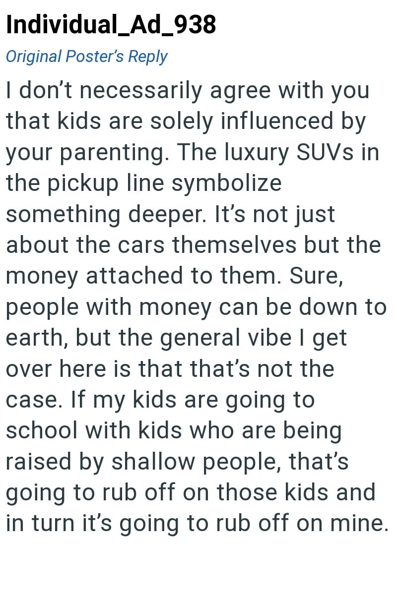 Individual_Ad_938 Original Poster's Reply I don't necessarily agree with you that kids are solely influenced by your parenting. The luxury SUVs in the pickup line symbolize something deeper. It's not just about the cars themselves but the money attached to them. Sure, people with money can be down to earth, but the general vibe I get over here is that that's not the case. If my kids are going to school with kids who are being raised by shallow people, that's going to rub off on those kids and in
