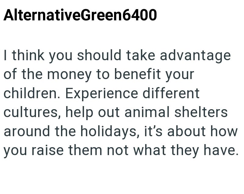 AlternativeGreen6400 I think you should take advantage of the money to benefit your children. Experience different cultures, help out animal shelters around the holidays, it's about how you raise them not what they have.