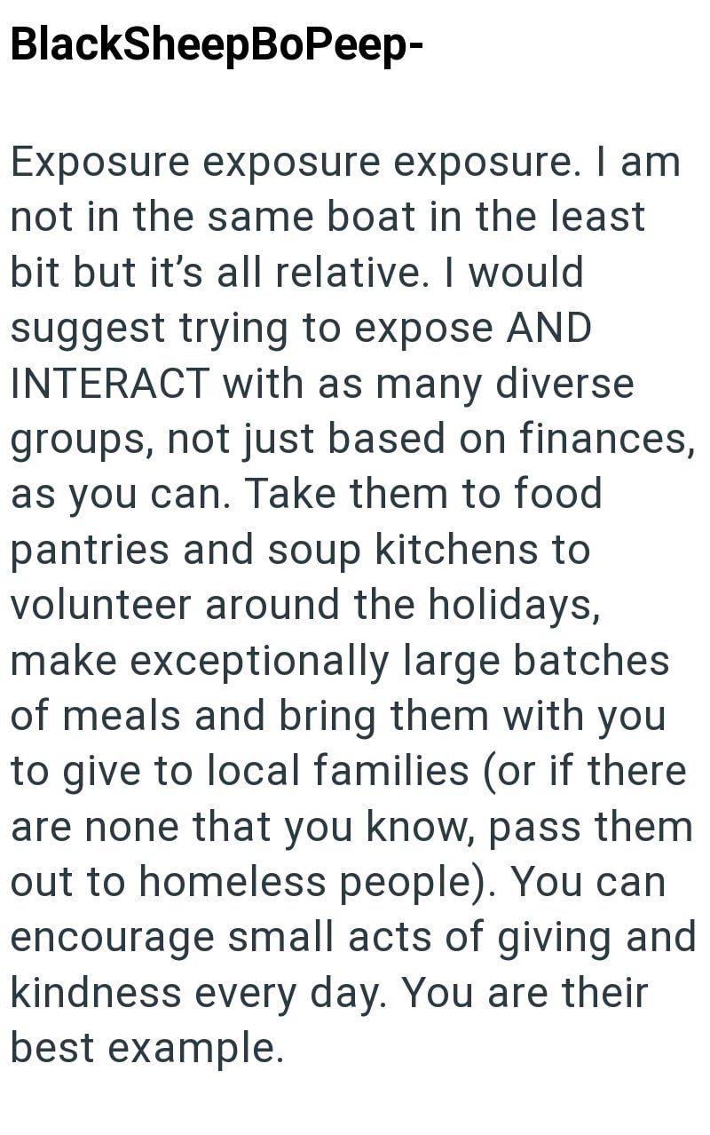 BlackSheepBoPeep- Exposure exposure exposure. I am not in the same boat in the least bit but it's all relative. I would suggest trying to expose AND INTERACT with as many diverse groups, not just based on finances, as you can. Take them to food pantries and soup kitchens to volunteer around the holidays, make exceptionally large batches of meals and bring them with you to give to local families (or if there are none that you know, pass them out to homeless people). You can encourage small acts o