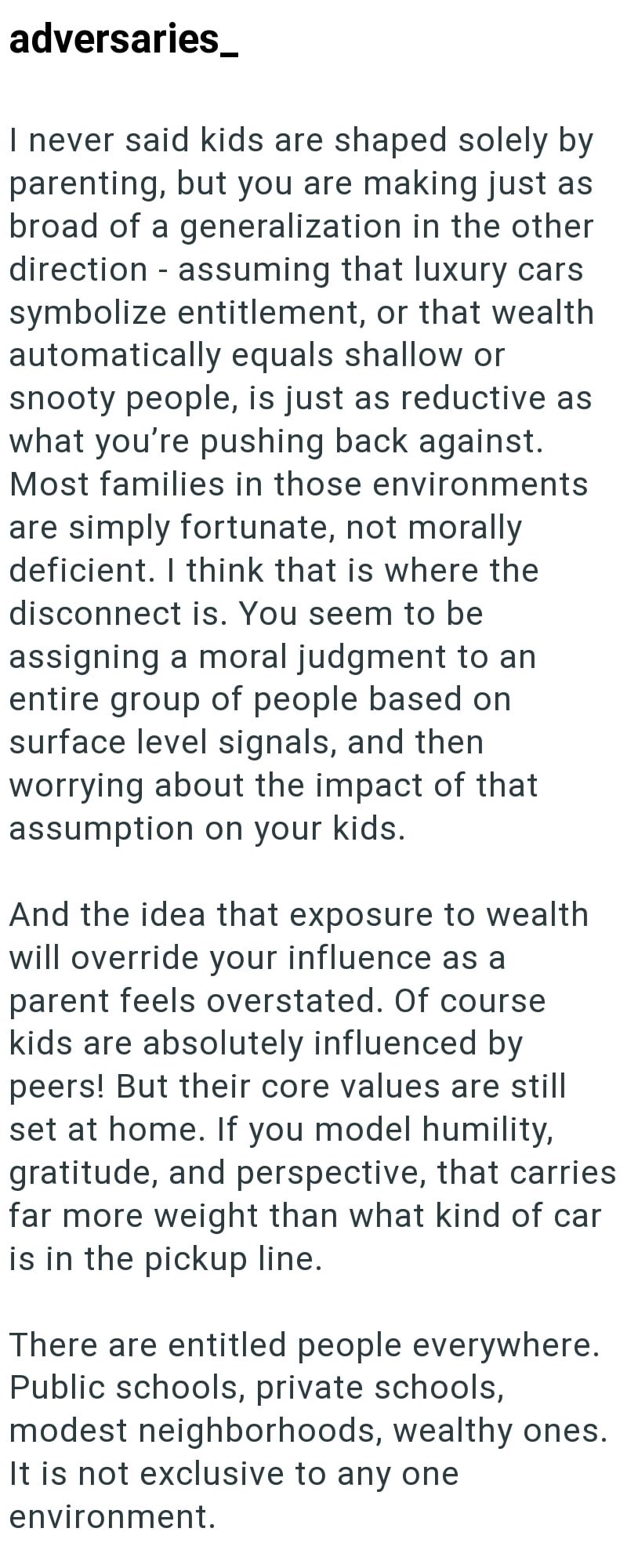 adversaries_ I never said kids are shaped solely by parenting, but you are making just as broad of a generalization in the other direction assuming that luxury cars symbolize entitlement, or that wealth automatically equals shallow or snooty people, is just as reductive as what you're pushing back against. Most families in those environments are simply fortunate, not morally deficient. I think that is where the disconnect is. You seem to be assigning a moral judgment to an entire group of people