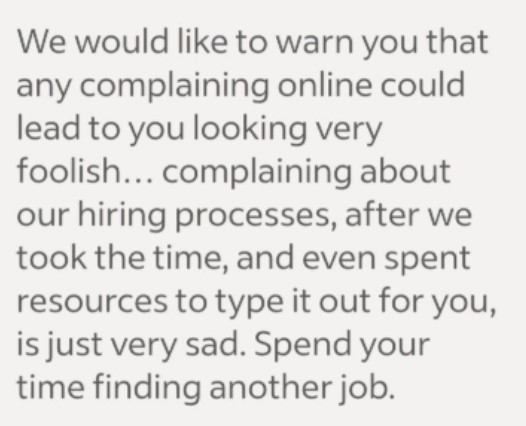 We would like to warn you that any complaining online could lead to you looking very foolish... complaining about our hiring processes, after we took the time, and even spent resources to type it out for you, is just very sad. Spend your time finding another job.