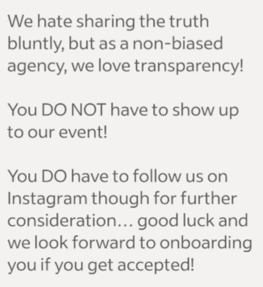 We hate sharing the truth bluntly, but as a non-biased agency, we love transparency! You DO NOT have to show up to our event! You DO have to follow us on Instagram though for further consideration... good luck and we look forward to onboarding you if you get accepted!