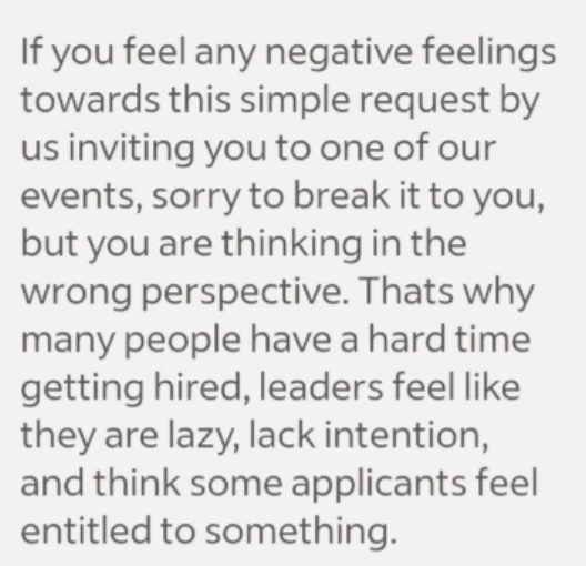 If you feel any negative feelings towards this simple request by us inviting you to one of our events, sorry to break it to you, but you are thinking in the wrong perspective. Thats why many people have a hard time getting hired, leaders feel like they are lazy, lack intention, and think some applicants feel entitled to something.