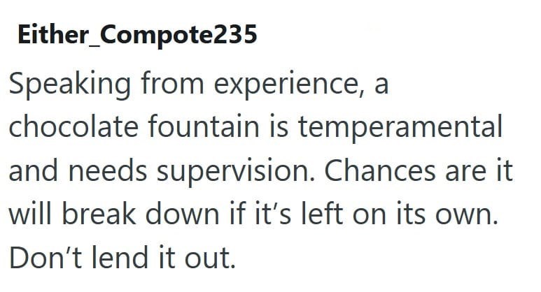 Either_Compote235 Speaking from experience, a chocolate fountain is temperamental and needs supervision. Chances are it will break down if it's left on its own. Don't lend it out.
