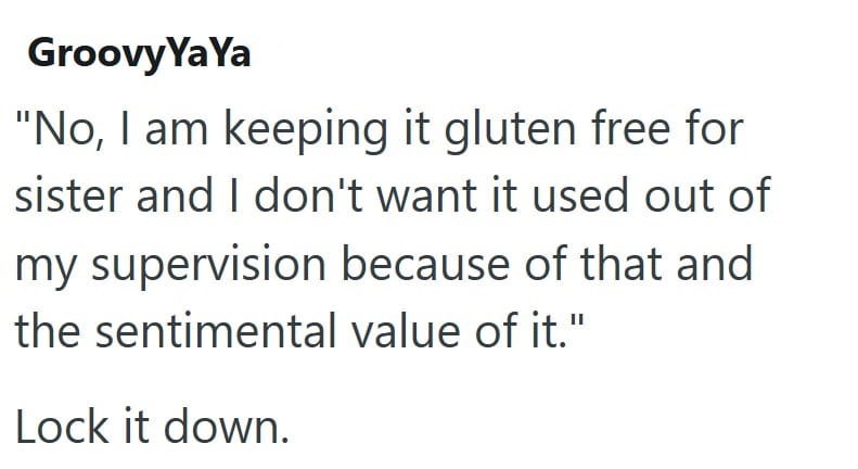 Groovy YaYa "No, I am keeping it gluten free for sister and I don't want it used out of my supervision because of that and the sentimental value of it." Lock it down.