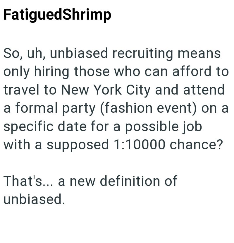 FatiguedShrimp So, uh, unbiased recruiting means only hiring those who can afford to travel to New York City and attend a formal party (fashion event) on a specific date for a possible job with a supposed 1:10000 chance? That's... a new definition of unbiased.