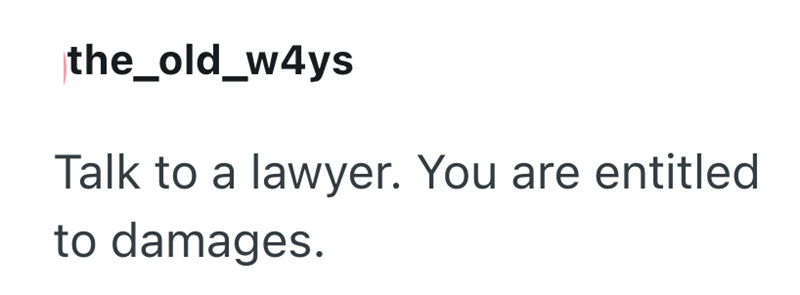 the_old_w4ys Talk to a lawyer. You are entitled to damages.