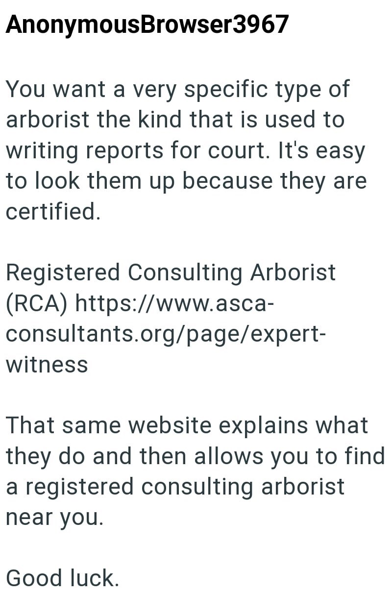 AnonymousBrowser3967 You want a very specific type of arborist the kind that is used to writing reports for court. It's easy to look them up because they are certified. Registered Consulting Arborist (RCA) https://www.asca- consultants.org/page/expert- witness That same website explains what they do and then allows you to find a registered consulting arborist near you. Good luck.