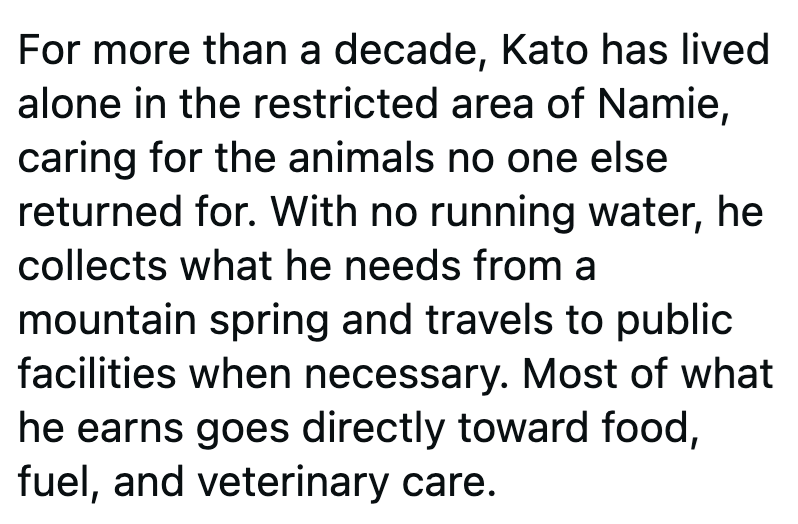 For more than a decade, Kato has lived alone in the restricted area of Namie, caring for the animals no one else returned for. With no running water, he collects what he needs from a mountain spring and travels to public facilities when necessary. Most of what he earns goes directly toward food, fuel, and veterinary care.