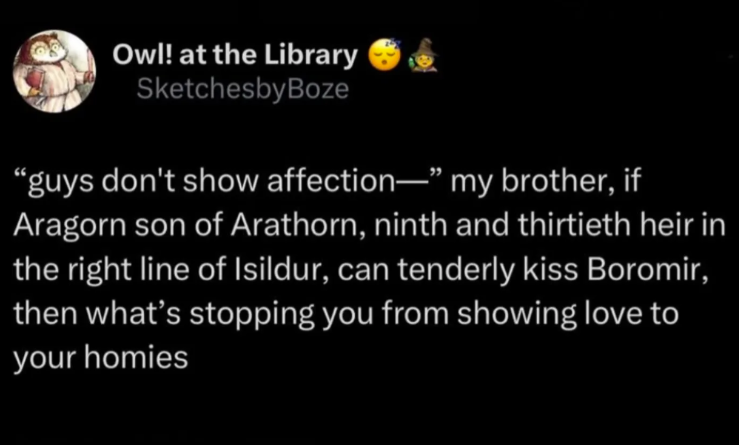 Owl! at the Library SketchesbyBoze "guys don't show affection—" my brother, if Aragorn son of Arathorn, ninth and thirtieth heir in the right line of Isildur, can tenderly kiss Boromir, then what's stopping you from showing love to your homies