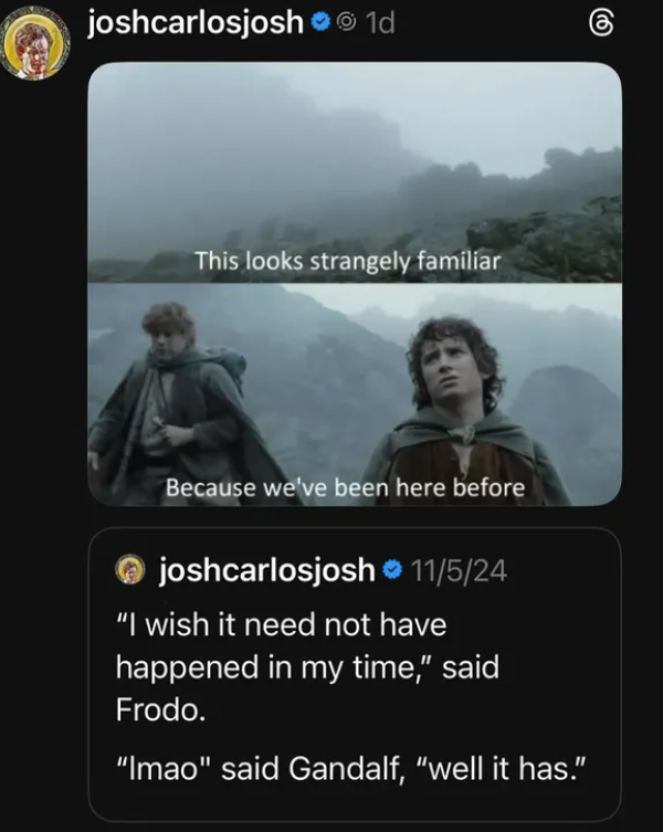 joshcarlosjosh⚫ 1d This looks strangely familiar Because we've been here before joshcarlosjosh 11/5/24 "I wish it need not have happened in my time," said Frodo. "Imao" said Gandalf, "well it has."