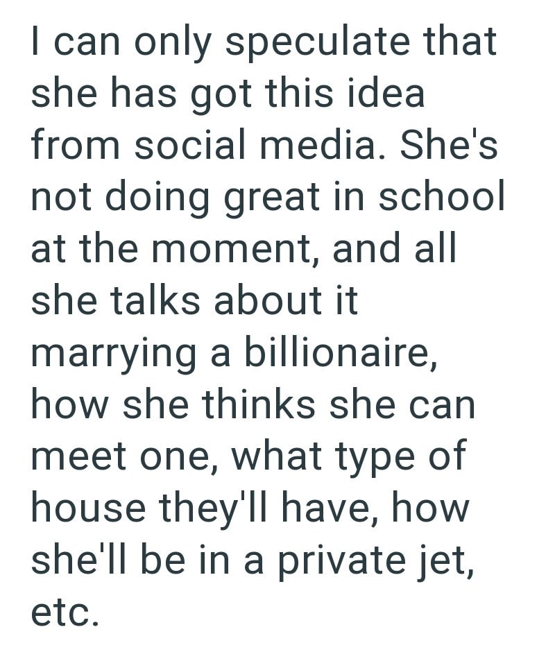 I can only speculate that she has got this idea from social media. She's not doing great in school at the moment, and all she talks about it marrying a billionaire, how she thinks she can meet one, what type of house they'll have, how she'll be in a private jet, etc.