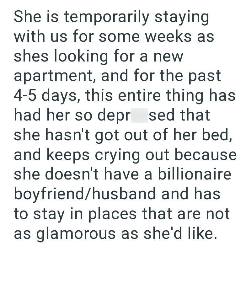 She is temporarily staying with us for some weeks as shes looking for a new apartment, and for the past 4-5 days, this entire thing has had her so depr sed that she hasn't got out of her bed, and keeps crying out because she doesn't have a billionaire boyfriend/husband and has to stay in places that are not as glamorous as she'd like.