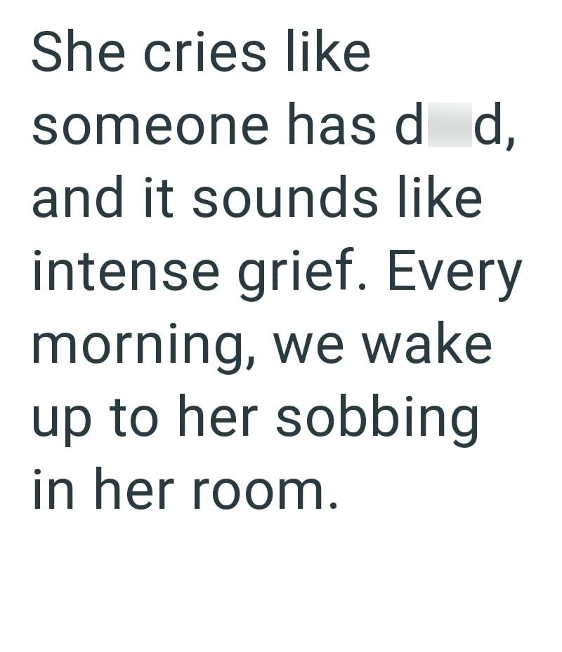 She cries like someone has d d, and it sounds like intense grief. Every morning, we wake up to her sobbing in her room.