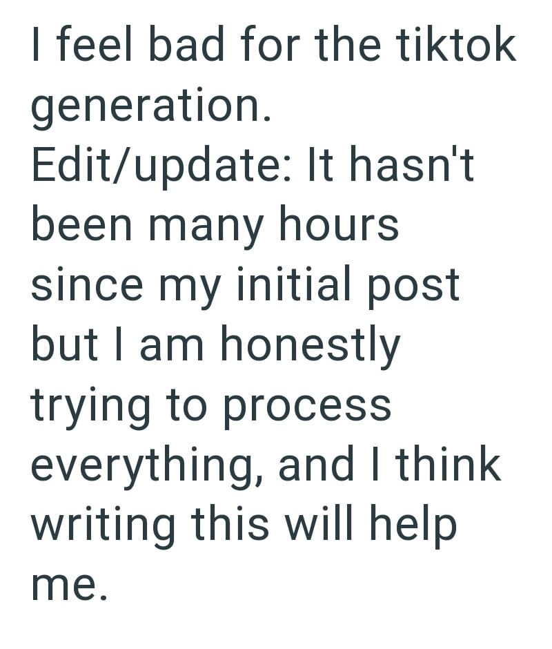 I feel bad for the tiktok generation. Edit/update: It hasn't been many hours since my initial post but I am honestly trying to process everything, and I think writing this will help me.