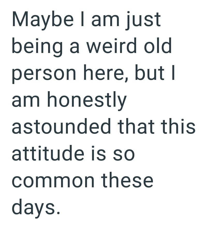 Maybe I am just being a weird old person here, but I am honestly astounded that this attitude is so common these days.