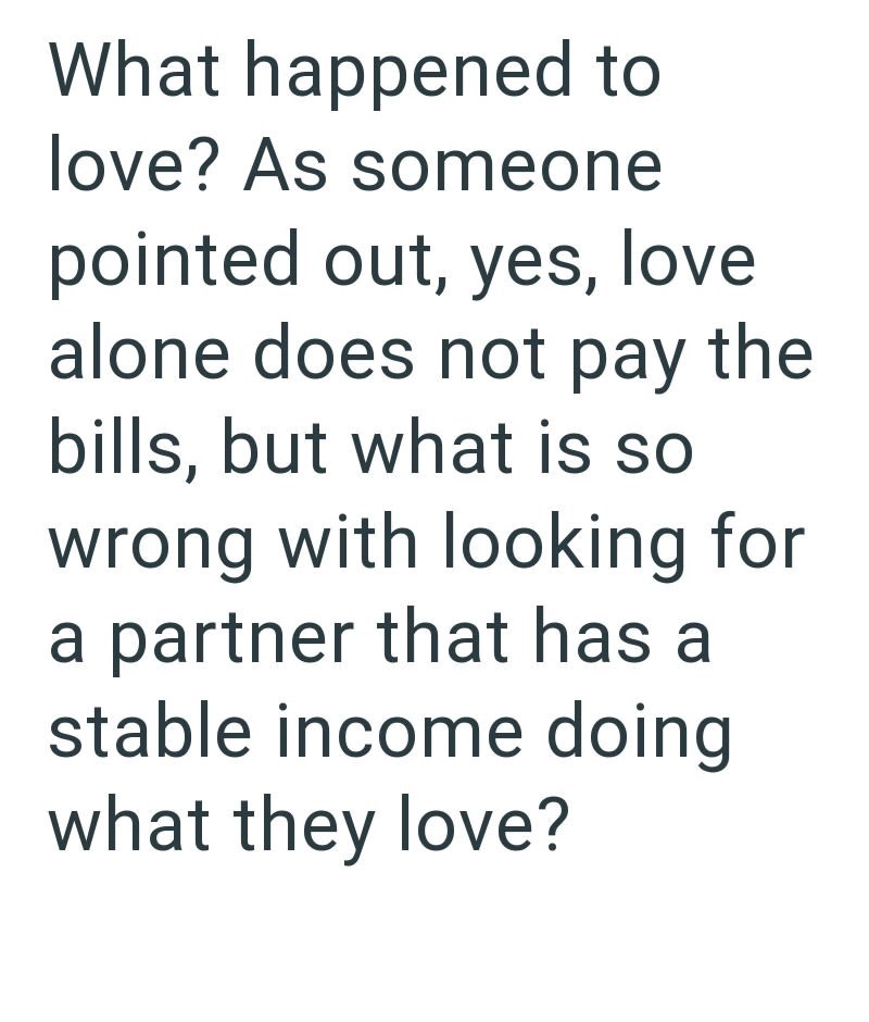 What happened to love? As someone pointed out, yes, love alone does not pay the bills, but what is so wrong with looking for a partner that has a stable income doing what they love?