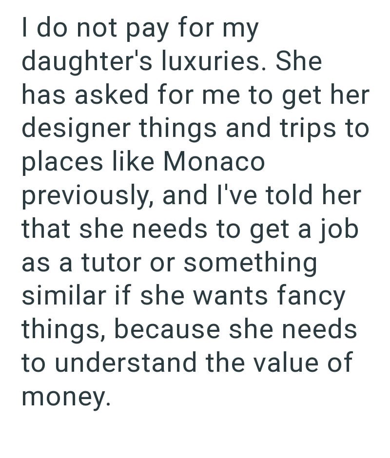 I do not pay for my daughter's luxuries. She has asked for me to get her designer things and trips to places like Monaco previously, and I've told her that she needs to get a job as a tutor or something similar if she wants fancy things, because she needs to understand the value of money.
