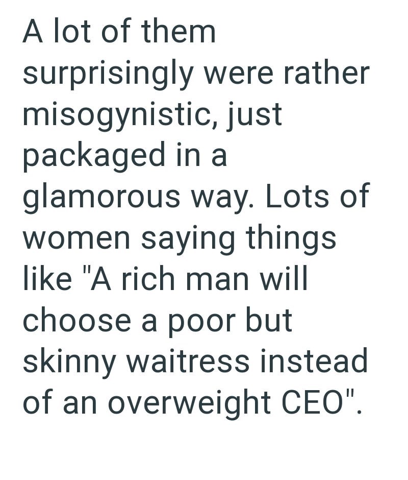 A lot of them surprisingly were rather misogynistic, just packaged in a glamorous way. Lots of women saying things like "A rich man will choose a poor but skinny waitress instead of an overweight CEO".