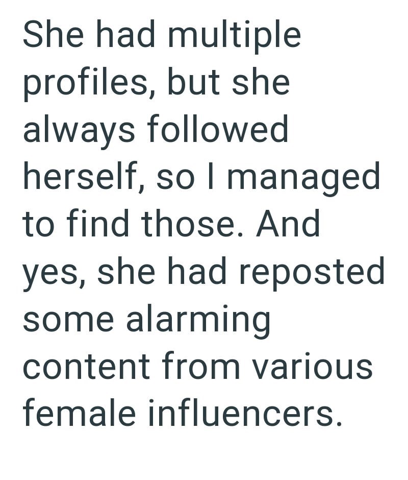 She had multiple profiles, but she always followed herself, so I managed to find those. And yes, she had reposted some alarming content from various female influencers.