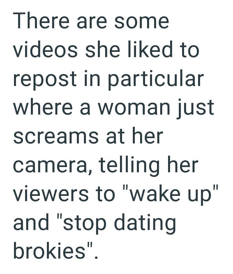 There are some videos she liked to repost in particular where a woman just screams at her camera, telling her viewers to "wake up" and "stop dating brokies".