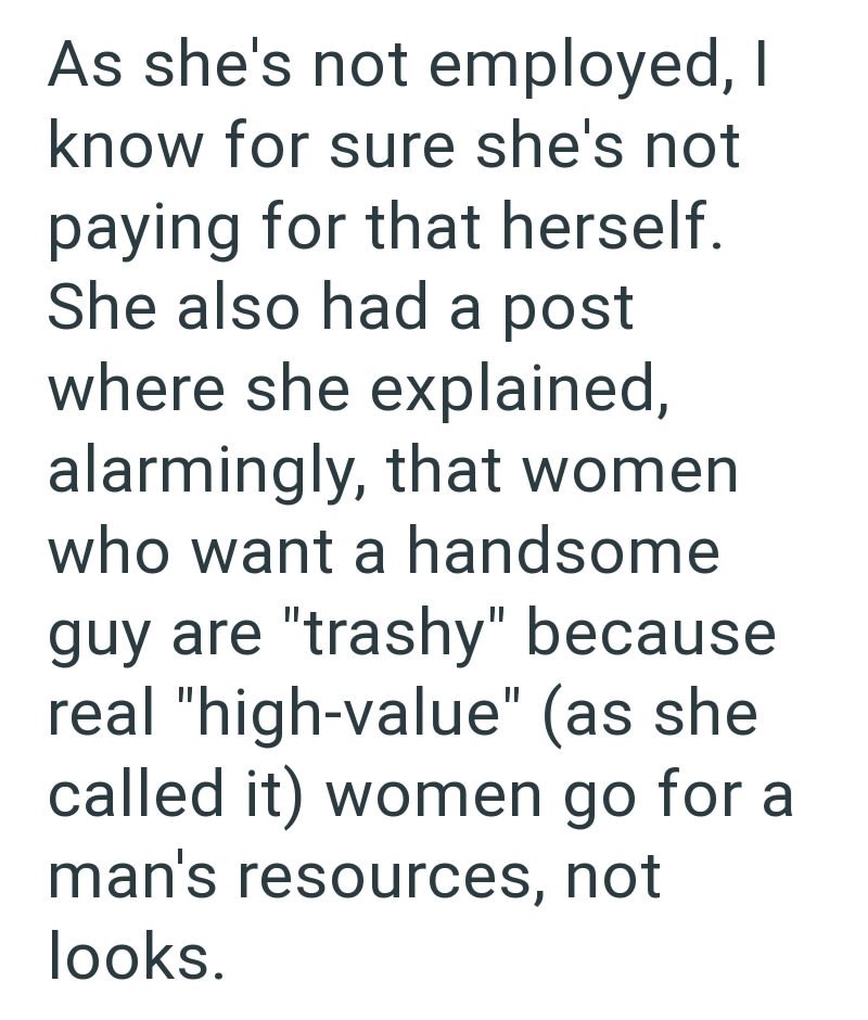 As she's not employed, I know for sure she's not paying for that herself. She also had a post where she explained, alarmingly, that women who want a handsome guy are "trashy" because real "high-value" (as she called it) women go for a man's resources, not looks.