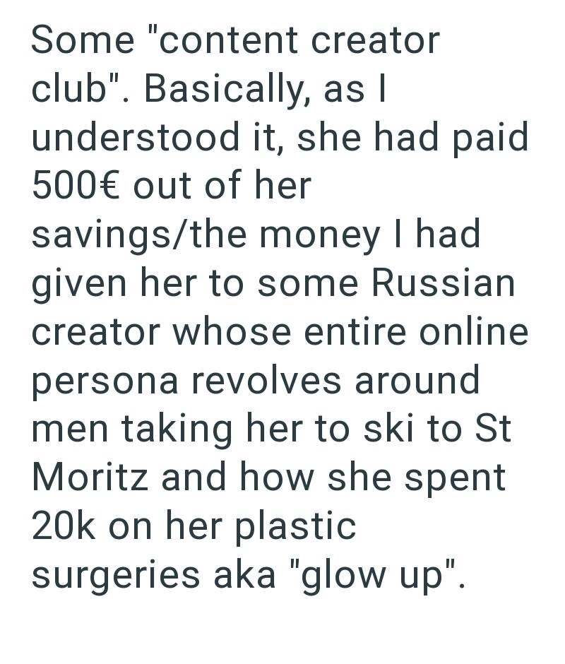 Some "content creator club". Basically, as I understood it, she had paid 500€ out of her savings/the money I had given her to some Russian creator whose entire online persona revolves around men taking her to ski to St Moritz and how she spent 20k on her plastic surgeries aka "glow up".
