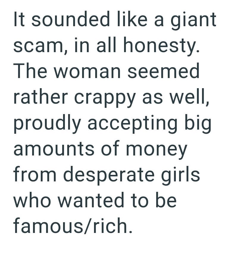 It sounded like a giant scam, in all honesty. The woman seemed rather crappy as well, proudly accepting big amounts of money from desperate girls. who wanted to be famous/rich.
