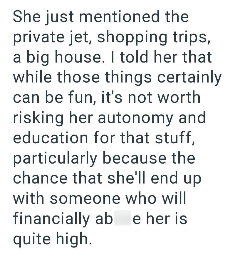 She just mentioned the private jet, shopping trips, a big house. I told her that while those things certainly can be fun, it's not worth risking her autonomy and education for that stuff, particularly because the chance that she'll end up with someone who will financially ab e her is quite high.